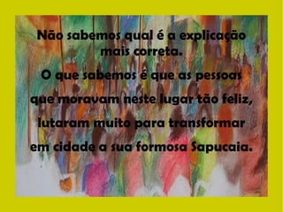 Não sabemos qual é a explicação 
mais correta. 
O que sabemos é que as pessoas 
que moravam neste lugar tão feliz, 
lutaram muito para transformar 
em cidade a sua formosa Sapucaia. 
 