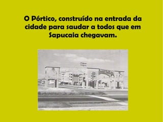 O Pórtico, construído na entrada da 
cidade para saudar a todos que em 
Sapucaia chegavam. 
 