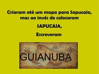 Criaram até um mapa para Sapucaia, 
mas ao invés de colocarem 
SAPUCAIA, 
Escreveram 
GUIANUBA 
 
