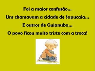 Foi a maior confusão... 
Uns chamavam a cidade de Sapucaia... 
E outros de Guianuba... 
O povo ficou muito triste com a troca! 
 
