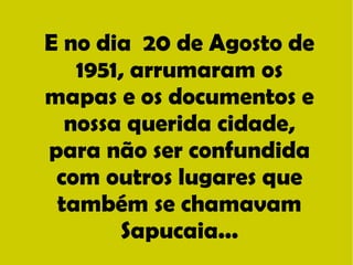 E no dia 20 de Agosto de 
1951, arrumaram os 
mapas e os documentos e 
nossa querida cidade, 
para não ser confundida 
com outros lugares que 
também se chamavam 
Sapucaia... 
 