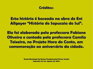 Créditos: 
Esta história é baseada na obra de Eni 
Allgayer “História de Sapucaia do Sul”. 
Ela foi elaborada pela professora Fabiane 
Oliveira e contada pela professora Camila 
Teixeira, no Projeto Hora do Conto, em 
comemoração ao aniversário da cidade. 
Escola Municipal de Ensino Fundamental Primo Vacchi 
Sapucaia do Sul, Agosto de 2010. 
