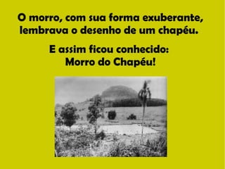 O morro, com sua forma exuberante, 
lembrava o desenho de um chapéu. 
E assim ficou conhecido: 
Morro do Chapéu! 
 