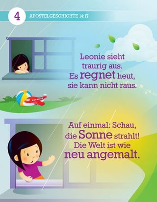 4 APOSTELGESCHICHTE 14:17
Leonie sieht
traurig aus.
Es regnet heut,
sie kann nicht raus.
Auf einmal: Schau,
die Sonne strahlt!
Die Welt ist wie
neu angemalt.
 
