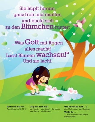Ich les dir mal vor:
Apostelgeschichte 14:17
Zeig mir doch mal .. .
das Fenster den Vogel die Leonie
den Baum die Blumen
Und findest du auch .. .?
den Marienk
¨
afer das Flugzeug
Weißt du .. .
... warum Jehova den Regen
gemacht hat?
Sie h
¨
upft herum,
ganz froh und munter,
und b
¨
uckt sich
zu den Bl
¨
umchen runter:
„Was Gott mit Regen
alles macht!
L
¨
asst Blumen wachsen!“
Und sie lacht.
 