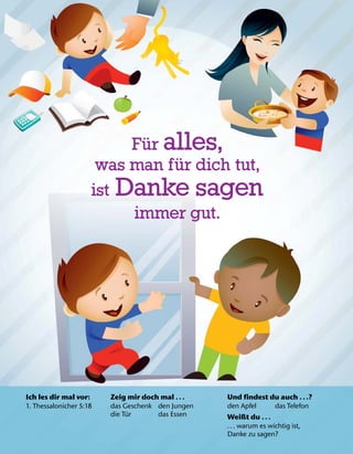 Ich les dir mal vor:
1. Thessalonicher 5:18
Zeig mir doch mal .. .
das Geschenk den Jungen
die T
¨
ur das Essen
Und findest du auch .. .?
den Apfel das Telefon
Weißt du .. .
... warum es wichtig ist,
Danke zu sagen?
F
¨
ur alles,
was man f
¨
ur dich tut,
ist Danke sagen
immer gut.
 