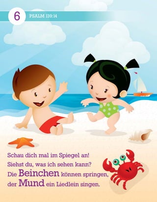 6 PSALM 139:14
Schau dich mal im Spiegel an!
Siehst du, was ich sehen kann?
Die Beinchen k
¨
onnen springen,
der Mund ein Liedlein singen.
 