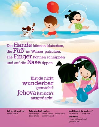 Ich les dir mal vor:
Psalm 139:14
Zeig mir doch mal .. .
deine Finger deine Zehen deine Nase
deine Ohren deinen Mund
Und findest du auch .. .?
die Krabbe die Katze
Weißt du .. .
... wer dich und mich
gemacht hat?
Die H
¨
ande k
¨
onnen klatschen,
die F
¨
uß’ im Wasser patschen.
Die Finger k
¨
onnen schnippen
und auf die Nase tippen.
Bist du nicht
wunderbar
gemacht?
Jehovahat sich’s
ausgedacht.
 