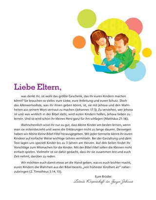 was denkt ihr, ist wohl das gr
¨
oßte Geschenk, das ihr euren Kindern machen
k
¨
onnt? Sie brauchen so vieles: eure Liebe, eure Anleitung und euren Schutz. Doch
das Allerwertvollste, was ihr ihnen geben k
¨
onnt, ist, sie mit Jehova und den Wahr-
heiten aus seinem Wort vertraut zu machen (Johannes 17:3). Zu verstehen, wer Jehova
ist und was wirklich in der Bibel steht, wird euren Kindern helfen, Jehova lieben zu
lernen. Und so wird schon ihr kleines Herz ganz f
¨
ur ihn schlagen (Matth
¨
aus 21:16).
Wahrscheinlich wisst ihr nur zu gut, dass kleine Kinder am besten lernen, wenn
man sie miteinbezieht und wenn die Erkl
¨
arungen nicht zu lange dauern. Deswegen
haben wir Meine kleine Bibel-Fibel herausgegeben. Mit jeder Lernseite k
¨
onnt ihr euren
Kindern auf einfache Weise wichtige Lehren vermitteln. Bei der Gestaltung und dem
Text lagen uns speziell Kinder bis zu 3 Jahren am Herzen. Auf den Seiten findet ihr
Vorschl
¨
age zum Mitmachen f
¨
ur die Kinder. Mit der Bibel-Fibel sollen die Kleinen nicht
einfach spielen. Vielmehr ist sie daf
¨
ur gedacht, dass ihr sie zusammen lest und euch
Zeit nehmt, dar
¨
uber zu reden.
Wir m
¨
ochten euch damit etwas an die Hand geben, was es euch leichter macht,
euren Kindern die Wahrheit aus der Bibel bereits „von fr
¨
uhester Kindheit an“ n
¨
aher-
zubringen (2. Timotheus 3:14, 15).
Eure Br
¨
uder
Leitende K ¨orperschaft der Zeugen Jehovas
Liebe Eltern,
 