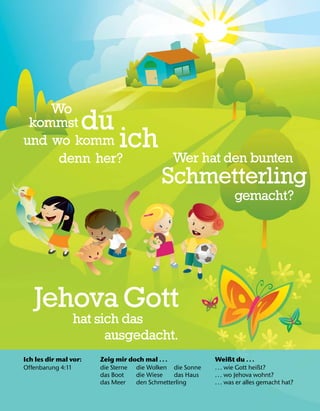 Ich les dir mal vor:
Offenbarung 4:11
Zeig mir doch mal .. .
die Sterne die Wolken die Sonne
das Boot die Wiese das Haus
das Meer den Schmetterling
Weißt du .. .
... wie Gott heißt?
... wo Jehova wohnt?
... was er alles gemacht hat?
Wo
kommst du
und wo komm ich
denn her? Wer hat den bunten
Schmetterling
gemacht?
Jehova Gott
hat sich das
ausgedacht.
 