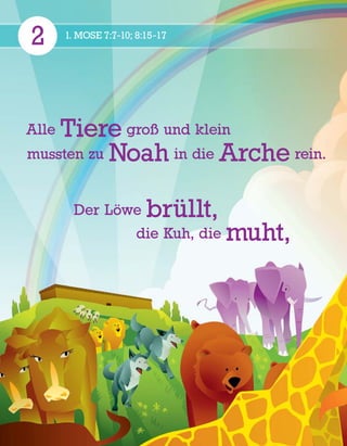 2 1. MOSE 7:7-10; 8:15-17
Alle Tiere groß und klein
mussten zu Noah in die Arche rein.
Der L
¨
owe br
¨
ullt,
die Kuh, die muht,
 