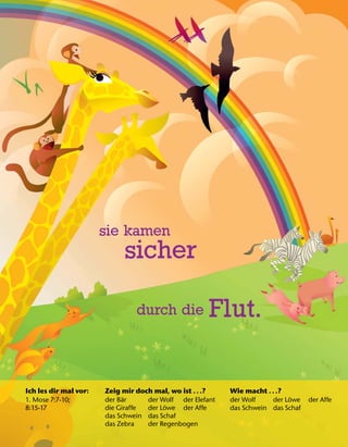 Ich les dir mal vor:
1. Mose 7:7-10;
8:15-17
Zeig mir doch mal, wo ist .. .?
der B
¨
ar der Wolf der Elefant
die Giraffe der L
¨
owe der Affe
das Schwein das Schaf
das Zebra der Regenbogen
Wie macht .. .?
der Wolf der L
¨
owe der Affe
das Schwein das Schaf
sie kamen
sicher
durch die Flut.
 