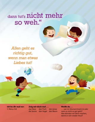 Ich les dir mal vor:
1. Petrus 3:8
Zeig mir doch mal .. .
das Haus den Tisch den Jonas
die Sonne den Vogel den Baum
Weißt du .. .
... wer im Moment krank ist oder
wem es nicht so gut geht?
Was k
¨
onnten wir denn machen,
damit er sich wieder freut?
dann tut’s nicht mehr
so weh.“
Allen geht es
richtig gut,
wenn man etwas
Liebes tut!
 