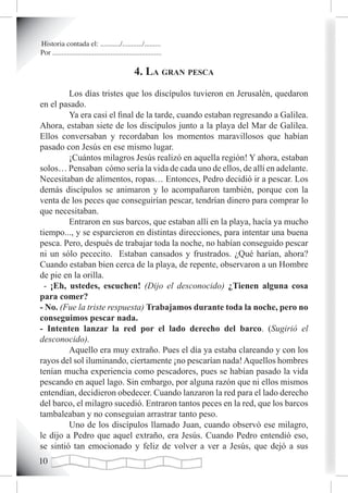 Historia contada el: .........../.........../.........
Por ............................................................

                                                 4. La gran pesca
         Los días tristes que los discípulos tuvieron en Jerusalén, quedaron
en el pasado.
         Ya era casi el final de la tarde, cuando estaban regresando a Galilea.
Ahora, estaban siete de los discípulos junto a la playa del Mar de Galilea.
Ellos conversaban y recordaban los momentos maravillosos que habían
pasado con Jesús en ese mismo lugar.
         ¡Cuántos milagros Jesús realizó en aquella región! Y ahora, estaban
solos… Pensaban cómo sería la vida de cada uno de ellos, de allí en adelante.
Necesitaban de alimentos, ropas… Entonces, Pedro decidió ir a pescar. Los
demás discípulos se animaron y lo acompañaron también, porque con la
venta de los peces que conseguirían pescar, tendrían dinero para comprar lo
que necesitaban.
         Entraron en sus barcos, que estaban allí en la playa, hacía ya mucho
tiempo..., y se esparcieron en distintas direcciones, para intentar una buena
pesca. Pero, después de trabajar toda la noche, no habían conseguido pescar
ni un sólo pececito. Estaban cansados y frustrados. ¿Qué harían, ahora?
Cuando estaban bien cerca de la playa, de repente, observaron a un Hombre
de pie en la orilla.
  - ¡Eh, ustedes, escuchen! (Dijo el desconocido) ¿Tienen alguna cosa
para comer?
- No. (Fue la triste respuesta) Trabajamos durante toda la noche, pero no
conseguimos pescar nada.
- Intenten lanzar la red por el lado derecho del barco. (Sugirió el
desconocido).
         Aquello era muy extraño. Pues el día ya estaba clareando y con los
rayos del sol iluminando, ciertamente ¡no pescarían nada! Aquellos hombres
tenían mucha experiencia como pescadores, pues se habían pasado la vida
pescando en aquel lago. Sin embargo, por alguna razón que ni ellos mismos
entendían, decidieron obedecer. Cuando lanzaron la red para el lado derecho
del barco, el milagro sucedió. Entraron tantos peces en la red, que los barcos
tambaleaban y no conseguían arrastrar tanto peso.
         Uno de los discípulos llamado Juan, cuando observó ese milagro,
le dijo a Pedro que aquel extraño, era Jesús. Cuando Pedro entendió eso,
se sintió tan emocionado y feliz de volver a ver a Jesús, que dejó a sus
10
 