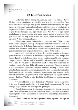Historia contada el: .........../.........../.........
Por ............................................................

                                          50. eL sueño de JacoB
          La historia de hoy nos relata acerca de a un joven llamado Jacob.
Él vivía con su papá Isaac, su mamá Rebeca y su hermano mellizo, Esaú.
Jacob cuidaba de las ovejas de su padre, mientras Esaú era cazador. En aquel
tiempo el hijo mayor que era llamado primogénito, recibía la bendición y la
mayor parte de la herencia de su padre. Así que cuando Isaac ya estaba bien
viejito decidió bendecir a su hijo mayor, Esaú. Pero Jacob, el hijo menor,
ayudado por su madre, engañó a su padre Isaac y recibió la bendición. Esto
que Jacob hizo fue muy malo. Mintió a su padre y robó la bendición de su
hermano. A Dios no le agradó esto.
          ¿Ustedes creen que Esaú estaba contento con esto? Claro que no.
Esaú decidió vengarse. Isaac y su esposa decidieron mandar a Jacob a la
casa de la familia de Rebeca. Era muy lejos y Jacob tenía que caminar por
muchos días. Entonces Jacob alistó su mochila con pocas cosas, pues tenía
que caminar mucho y no podía llevar mucho peso. Al fin partió.
          Jacob tenía miedo de los peligros del camino; también tenía miedo
que su hermano lo encontrase. Y durante esa larga caminata tuvo tiempo para
pensar. Pensó en todo lo que había hecho, en cómo engañó a su hermano,
comprendió que Dios no podría bendecirlo mientras él no se arrepintiese.
Así, al final del día, cansado de caminar, Jacob se arrodilló a un costado del
camino y comenzó a orar. Pidió a Dios que lo perdonase. Que estuviese con
él y lo guardase en aquel viaje. Después tomó una piedra y la colocó como
una almohada. Se acostó y durmió, pues estaba muy cansado. Pero mientras
Jacob dormía tuvo un sueño. Soñó con una escalera muy alta que estaba
apoyada en la tierra y llegaba hasta el cielo, y por la cual los ángeles de Dios
subían y bajaban. Y todavía más. También vio al Señor que estaba cerca de
él y le dijo:
          “Yo soy el Señor, el Dios de tu abuelo Abraham y de tu padre Isaac.
A ti y a tus descendientes les daré la tierra en donde estás acostado. Yo estoy
contigo; voy a cuidarte por dondequiera que vayas…”.
          Cuando Jacob despertó estaba casi amaneciendo. En ese momento
recordó que había tenido un sueño maravilloso. Comprendió que aquel era un
lugar sagrado, porque la presencia de Dios estuvo en ese lugar. Escuchemos
lo que dijo:
          - Aquí Jesús me hizo una promesa muy especial. De aquí en

100
 