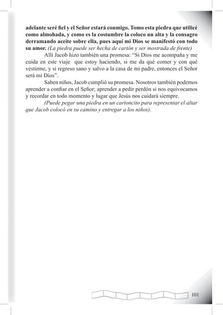 adelante seré fiel y el Señor estará conmigo. Tomo esta piedra que utilicé
como almohada, y como es la costumbre la coloco un alta y la consagro
derramando aceite sobre ella, pues aquí mi Dios se manifestó con todo
su amor. (La piedra puede ser hecha de cartón y ser mostrada de frente)
        Allí Jacob hizo también una promesa: “Si Dios me acompaña y me
cuida en este viaje que estoy haciendo, si me da qué comer y con qué
vestirme, y si regreso sano y salvo a la casa de mi padre, entonces el Señor
será mi Dios”.
        Saben niños, Jacob cumplió su promesa. Nosotros también podemos
aprender a confiar en el Señor; aprender a pedir perdón si nos equivocamos
y recordar en todo momento y lugar que Jesús nos cuidará siempre.
        (Puede pegar una piedra en un cartoncito para representar el altar
que Jacob colocó en su camino y entregar a los niños).




                                                                         101
 