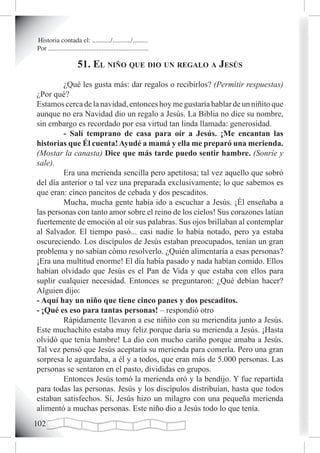 Historia contada el: .........../.........../.........
Por ............................................................

                       51. eL niño que dio un regaLo a Jesús
         ¿Qué les gusta más: dar regalos o recibirlos? (Permitir respuestas)
¿Por qué?
Estamos cerca de la navidad, entonces hoy me gustaría hablar de un niñito que
aunque no era Navidad dio un regalo a Jesús. La Biblia no dice su nombre,
sin embargo es recordado por esa virtud tan linda llamada: generosidad.
         - Salí temprano de casa para oír a Jesús. ¡Me encantan las
historias que Él cuenta! Ayudé a mamá y ella me preparó una merienda.
(Mostar la canasta) Dice que más tarde puedo sentir hambre. (Sonríe y
sale).
         Era una merienda sencilla pero apetitosa; tal vez aquello que sobró
del día anterior o tal vez una preparada exclusivamente; lo que sabemos es
que eran: cinco pancitos de cebada y dos pescaditos.
         Mucha, mucha gente había ido a escuchar a Jesús. ¡Él enseñaba a
las personas con tanto amor sobre el reino de los cielos! Sus corazones latían
fuertemente de emoción al oír sus palabras. Sus ojos brillaban al contemplar
al Salvador. El tiempo pasó... casi nadie lo había notado, pero ya estaba
oscureciendo. Los discípulos de Jesús estaban preocupados, tenían un gran
problema y no sabían cómo resolverlo. ¿Quién alimentaría a esas personas?
¡Era una multitud enorme! El día había pasado y nada habían comido. Ellos
habían olvidado que Jesús es el Pan de Vida y que estaba con ellos para
suplir cualquier necesidad. Entonces se preguntaron: ¿Qué debían hacer?
Alguien dijo:
- Aquí hay un niño que tiene cinco panes y dos pescaditos.
- ¡Qué es eso para tantas personas! – respondió otro
         Rápidamente llevaron a ese niñito con su meriendita junto a Jesús.
Este muchachito estaba muy feliz porque daría su merienda a Jesús. ¡Hasta
olvidó que tenía hambre! La dio con mucho cariño porque amaba a Jesús.
Tal vez pensó que Jesús aceptaría su merienda para comerla. Pero una gran
sorpresa le aguardaba, a él y a todos, que eran más de 5.000 personas. Las
personas se sentaron en el pasto, divididas en grupos.
         Entonces Jesús tomó la merienda oró y la bendijo. Y fue repartida
para todas las personas. Jesús y los discípulos distribuían, hasta que todos
estaban satisfechos. Sí, Jesús hizo un milagro con una pequeña merienda
alimentó a muchas personas. Este niño dio a Jesús todo lo que tenía.
102
 