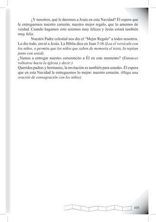 ¿Y nosotros, qué le daremos a Jesús en esta Navidad? Él espera que
le entreguemos nuestro corazón, nuestro mejor regalo, que lo amemos de
verdad. Cuando hagamos esto seremos muy felices y Jesús estará también
muy feliz.
        Nuestro Padre celestial nos dio el “Mejor Regalo” a todos nosotros.
Lo dio todo, envió a Jesús. La Biblia dice en Juan 3:16 (Lea el versículo con
los niños, o permita que los niños que saben de memoria el texto, lo repitan
junto con usted).
¿Vamos a entregar nuestro corazoncito a Él en este momento? (Entonces
voltearse hacia la iglesia y decir:)
Queridos padres y hermanos, la invitación es también para ustedes. Él espera
que en esta Navidad le entreguemos lo mejor: nuestro corazón. (Haga una
oración de consagración con los niños).




                                                                          10
 
