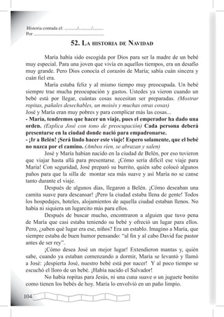 Historia contada el: .........../.........../.........
Por ............................................................

                                    52. La historia de navidad
         María había sido escogida por Dios para ser la madre de un bebé
muy especial. Para una joven que vivía en aquellos tiempos, era un desafío
muy grande. Pero Dios conocía el corazón de María; sabía cuán sincera y
cuán fiel era.
         María estaba feliz y al mismo tiempo muy preocupada. Un bebé
siempre trae mucha preocupación y gastos. Ustedes ya vieron cuando un
bebé está por llegar, cuántas cosas necesitan ser preparadas. (Mostrar
ropitas, pañales desechables, un moisés y muchas otras cosas)
José y María eran muy pobres y para complicar más las cosas...
- María, tendremos que hacer un viaje, pues el emperador ha dado una
orden. (Explica José con tono de preocupación) Cada persona deberá
presentarse en la ciudad donde nació para empadronarse.
- ¡Ir a Belén! ¡Será lindo hacer este viaje! Espero solamente, que el bebé
no nazca por el camino. (Ambos ríen, se abrazan y salen)
         José y María habían nacido en la ciudad de Belén, por eso tuvieron
que viajar hasta allá para presentarse. ¡Cómo sería difícil ese viaje para
María! Con seguridad, José preparó su burrito, quién sabe colocó algunos
paños para que la silla de montar sea más suave y así María no se canse
tanto durante el viaje.
         Después de algunos días, llegaron a Belén. ¡Cómo deseaban una
camita suave para descansar! ¡Pero la ciudad estaba llena de gente! Todos
los hospedajes, hoteles, alojamientos de aquella ciudad estaban llenos. No
había ni siquiera un lugarcito más para ellos.
         Después de buscar mucho, encontraron a alguien que tuvo pena
de María que casi estaba teniendo su bebé y ofreció un lugar para ellos.
Pero, ¿saben qué lugar era ese, niños? Era un establo. Imagino a María, que
siempre estaba de buen humor pensando: “al fin y al cabo David fue pastor
antes de ser rey”.
         ¡Cómo desea José un mejor lugar! Extendieron mantas y, quién
sabe, cuando ya estaban comenzando a dormir, María se levantó y llamó
a José: ¡despierta José, nuestro bebé está por nacer! Y al poco tiempo se
escuchó el lloro de un bebé. ¡Había nacido el Salvador!
         No había ropitas para Jesús, ni una cuna suave o un juguete bonito
como tienen los bebés de hoy. María lo envolvió en un paño limpio.

10
 