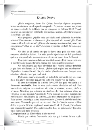 Historia contada el: .........../.........../.........
Por ............................................................

                                                    53. año nuevo
         ¡Hola amiguitos, buen día! Quiero hacerles algunas preguntas.
Veamos cuántos de ustedes pueden responder. Pero antes vamos a leer juntos
un lindo versículo de la Biblia que se encuentra en Salmos 90:12 (Puede
mostrar un calendario). Este texto nos habla de contar... ¿Contar qué cosa?
¡Muy bien! Los días.
         Otra pregunta: ¿Quién sabe qué fecha será celebrada la próxima
semana? Exactamente, el año nuevo. ¿Por qué será año nuevo? ¿De dónde
vino esa idea de año nuevo? ¿Cómo sabemos que un año acabó y otro está
comenzando? ¿Qué es un año? ¿Muchas preguntas verdad? Vayamos por
parte.
         Un año, es el tiempo en que la tierra tarda para dar una vuelta
completa alrededor del sol. (Un niño puede representar el Sol, quedando
quieto y otro puede dar una vuelta a su alrededor, como hace la Tierra)
         Esto quiere decir que la tierra no está detenida. ¡Está en movimiento!
Y es interesante porque la tierra realiza dos movimientos: (mostrar)
         Un movimiento que hace alrededor de sí misma llamado rotación
y que lleva un tiempo de 24 horas. ¿Saben qué origina ese movimiento?
Él produce la sucesión del día y la noche. (Puede usar una linterna para
alumbrar el lado, en el que es de día)
         Podríamos decir que cuando un lado de la tierra está con sol, es de
día y está claro, mientras que, el otro lado está oscuro y es de noche.
         El otro movimiento de la tierra lleva 365 días para realizarse y lo
llamamos: traslación. Este da una vuelta entera alrededor del sol. Este
movimiento origina las estaciones del año: primavera, verano, otoño e
invierno. Nosotros que estamos en América del Sur estamos ahora en
verano, y los que están en América del Norte están en invierno, exactamente
por causa del movimiento de la tierra. ¿Es muy interesante, no les parece?
Todo esto es tan antiguo como nuestro mundo. ¿Cómo? La Biblia nos habla
sobre esto. Veamos lo que está escrito en el libro de Génesis, que es el libro
de los orígenes. Génesis capítulo 1 versículos 12 al 19. (Leer) ¿Escucharon
que interesante lección? Dios determinó los días, las estaciones y los años,
en el cuarto día de la creación.
¿Comprendieron de dónde viene el año nuevo?
         Desde que la tierra fue creada, cada vez que la tierra da una vuelta

10
 