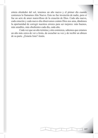 entera alrededor del sol, tenemos un año nuevo y el primer día cuando
comienza lo llamamos Año Nuevo. Esto no fue invención de nadie, pero si
fue un acto de amor maravilloso de la creación de Dios. Cada año nuevo,
cada estación y cada nuevo día observamos cuánto Dios nos ama, dándonos
la oportunidad de corregir nuestros errores para ser mejores: más buenos,
más amables, más obedientes cada día, cada año.
        Cada vez que un año termina y otro comienza, sabemos que estamos
un año más cerca de ver a Jesús, de escuchar su voz y de recibir un abrazo
de su parte. ¿Estarás listo? Amén.




                                                                       10
 