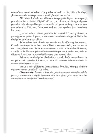 compañeros arrastrando las redes y salió nadando en dirección a la playa.
¡Era demasiado bueno para ser verdad! ¡Pero si, era verdad!
         Allí estaba Jesús de pie, al lado de una pequeña fogata con un pan y
pescados sobre las brasas. Él pidió a Pedro que colocase en el fuego, algunos
pescados más, de aquellos que traían en la red, pues sabía que estaban con
mucha hambre. Entonces, Pedro volvió al mar para ayudar a jalar la red con
los peces.
         ¿Ustedes saben cuántos peces habían pescado? Ciento y cincuenta
y tres grandes peces. A pesar de ser tantos, la red no se desgarró. Todos los
discípulos estaban muy felices.
         Saben niños, esta historia nos enseña una lección muy importante.
Cuando queremos hacer las cosas solitos, a nuestro modo, muchas veces
no conseguimos nada. Pero, cuando oímos la voz de Jesús hablándonos,
a través de Su Palabra, por medio de nuestros padres o profesores, todo es
diferente. Las cosas suceden debidamente para nuestro bien.
         Así como los discípulos obedecieron cuando Jesús mando lanzar la
red por el lado derecho del barco, así también nosotros debemos obedecer
cuando escuchemos su voz.
         Vamos a orar, pidiendo a Jesús que nos bendiga, para que siempre
oigamos atentos cuando Él nos hable.
         Observación: Para esta historia, puede usar una pequeña red de
pesca y aprovechar si algún hermano sabe este oficio, para mostrar a los
niños como los discípulos lanzaban la red.




                                                                          11
 