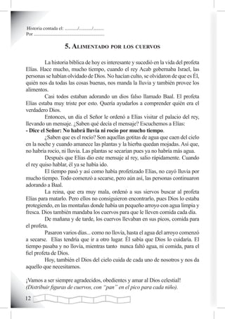 Historia contada el: .........../.........../.........
Por ............................................................

                               5. aLimentado por Los cuervos

          La historia bíblica de hoy es interesante y sucedió en la vida del profeta
Elías. Hace mucho, mucho tiempo, cuando el rey Acab gobernaba Israel, las
personas se habían olvidado de Dios. No hacían culto, se olvidaron de que es Él,
quién nos da todas las cosas buenas, nos manda la lluvia y también provee los
alimentos.
          Casi todos estaban adorando un dios falso llamado Baal. El profeta
Elías estaba muy triste por esto. Quería ayudarlos a comprender quién era el
verdadero Dios.
          Entonces, un día el Señor le ordenó a Elías visitar el palacio del rey,
llevando un mensaje. ¿Saben qué decía el mensaje? Escuchemos a Elías:
- Dice el Señor: No habrá lluvia ni rocío por mucho tiempo.
          ¿Saben que es el rocío? Son aquellas gotitas de agua que caen del cielo
en la noche y cuando amanece las plantas y la hierba quedan mojadas. Así que,
no habría rocío, ni lluvia. Las plantas se secarían pues ya no habría más agua.
          Después que Elías dio este mensaje al rey, salio rápidamente. Cuando
el rey quiso hablar, él ya se había ido.
          El tiempo pasó y así como había profetizado Elías, no cayó lluvia por
mucho tiempo. Todo comenzó a secarse, pero aún así, las personas continuaron
adorando a Baal.
          La reina, que era muy mala, ordenó a sus siervos buscar al profeta
Elías para matarlo. Pero ellos no consiguieron encontrarlo, pues Dios lo estaba
protegiendo, en las montañas donde había un pequeño arroyo con agua limpia y
fresca. Dios también mandaba los cuervos para que le lleven comida cada día.
          De mañana y de tarde, los cuervos llevaban en sus picos, comida para
el profeta.
          Pasaron varios días... como no llovía, hasta el agua del arroyo comenzó
a secarse. Elías tendría que ir a otro lugar. Él sabía que Dios lo cuidaría. El
tiempo pasaba y no llovía, mientras tanto nunca faltó agua, ni comida, para el
fiel profeta de Dios.
          Hoy, también el Dios del cielo cuida de cada uno de nosotros y nos da
aquello que necesitamos.

¡Vamos a ser siempre agradecidos, obedientes y amar al Dios celestial!
(Distribuir figuras de cuervos, con “pan” en el pico para cada niño).
12
 