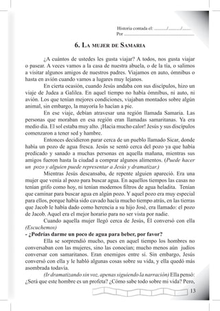 Historia contada el: .........../.........../..........
                                         Por .............................................................

                      6. La muJer de samaria
         ¿A cuántos de ustedes les gusta viajar? A todos, nos gusta viajar
o pasear. A veces vamos a la casa de nuestra abuela, o de la tía, o salimos
a visitar algunos amigos de nuestros padres. Viajamos en auto, ómnibus o
hasta en avión cuando vamos a lugares muy lejanos.
         En cierta ocasión, cuando Jesús andaba con sus discípulos, hizo un
viaje de Judea a Galilea. En aquel tiempo no había ómnibus, ni auto, ni
avión. Los que tenían mejores condiciones, viajaban montados sobre algún
animal, sin embargo, la mayoría lo hacían a pie.
         En ese viaje, debían atravesar una región llamada Samaria. Las
personas que moraban en esa región eran llamadas samaritanas. Ya era
medio día. El sol estaba muy alto. ¡Hacia mucho calor! Jesús y sus discípulos
comenzaron a tener sed y hambre.
         Entonces decidieron parar cerca de un pueblo llamado Sicar, donde
había un pozo de agua fresca. Jesús se sentó cerca del pozo ya que había
predicado y sanado a muchas personas en aquella mañana, mientras sus
amigos fueron hasta la ciudad a comprar algunos alimentos. (Puede hacer
un pozo y alguien puede representar a Jesús y dramatizar.)
         Mientras Jesús descansaba, de repente alguien apareció. Era una
mujer que venía al pozo para buscar agua. En aquellos tiempos las casas no
tenían grifo como hoy, ni tenían modernos filtros de agua heladita. Tenían
que caminar para buscar agua en algún pozo. Y aquel pozo era muy especial
para ellos, porque había sido cavado hacía mucho tiempo atrás, en las tierras
que Jacob le había dado como herencia a su hijo José, era llamado: el pozo
de Jacob. Aquel era el mejor horario para no ser vista por nadie.
         Cuando aquella mujer llegó cerca de Jesús, Él conversó con ella
(Escuchemos)
- ¿Podrías darme un poco de agua para beber, por favor?
         Ella se sorprendió mucho, pues en aquel tiempo los hombres no
conversaban con las mujeres, sino las conocían; mucho menos aún judíos
conversar con samaritanos. Eran enemigos entre sí. Sin embargo, Jesús
conversó con ella y le habló algunas cosas sobre su vida, y ella quedó más
asombrada todavía.
         (Ir dramatizando sin voz, apenas siguiendo la narración) Ella pensó:
¿Será que este hombre es un profeta? ¿Cómo sabe todo sobre mi vida? Pero,
                                                                                                      1
 