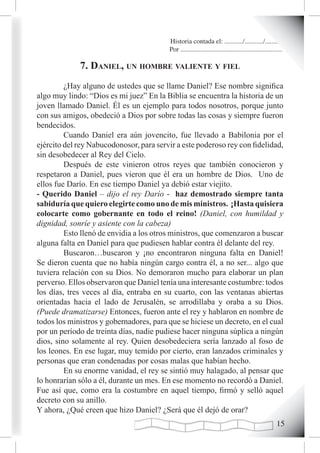 Historia contada el: .........../.........../..........
                                          Por .............................................................

             7. danieL, un homBre vaLiente y fieL
         ¿Hay alguno de ustedes que se llame Daniel? Ese nombre significa
algo muy lindo: “Dios es mi juez” En la Biblia se encuentra la historia de un
joven llamado Daniel. Él es un ejemplo para todos nosotros, porque junto
con sus amigos, obedeció a Dios por sobre todas las cosas y siempre fueron
bendecidos.
         Cuando Daniel era aún jovencito, fue llevado a Babilonia por el
ejército del rey Nabucodonosor, para servir a este poderoso rey con fidelidad,
sin desobedecer al Rey del Cielo.
         Después de este vinieron otros reyes que también conocieron y
respetaron a Daniel, pues vieron que él era un hombre de Dios. Uno de
ellos fue Darío. En ese tiempo Daniel ya debió estar viejito.
- Querido Daniel – dijo el rey Darío - haz demostrado siempre tanta
sabiduría que quiero elegirte como uno de mis ministros. ¡Hasta quisiera
colocarte como gobernante en todo el reino! (Daniel, con humildad y
dignidad, sonríe y asiente con la cabeza)
         Esto llenó de envidia a los otros ministros, que comenzaron a buscar
alguna falta en Daniel para que pudiesen hablar contra él delante del rey.
         Buscaron…buscaron y ¡no encontraron ninguna falta en Daniel!
Se dieron cuenta que no había ningún cargo contra él, a no ser... algo que
tuviera relación con su Dios. No demoraron mucho para elaborar un plan
perverso. Ellos observaron que Daniel tenía una interesante costumbre: todos
los días, tres veces al día, entraba en su cuarto, con las ventanas abiertas
orientadas hacia el lado de Jerusalén, se arrodillaba y oraba a su Dios.
(Puede dramatizarse) Entonces, fueron ante el rey y hablaron en nombre de
todos los ministros y gobernadores, para que se hiciese un decreto, en el cual
por un período de treinta días, nadie pudiese hacer ninguna súplica a ningún
dios, sino solamente al rey. Quien desobedeciera sería lanzado al foso de
los leones. En ese lugar, muy temido por cierto, eran lanzados criminales y
personas que eran condenadas por cosas malas que habían hecho.
         En su enorme vanidad, el rey se sintió muy halagado, al pensar que
lo honrarían sólo a él, durante un mes. En ese momento no recordó a Daniel.
Fue así que, como era la costumbre en aquel tiempo, firmó y selló aquel
decreto con su anillo.
Y ahora, ¿Qué creen que hizo Daniel? ¿Será que él dejó de orar?
                                                                                                       1
 