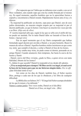 ¡Por supuesto que no! Sabía que no debemos orar a nadie, a no ser al
Dios verdadero, aún cuando supo que esta ley estaba firmada por el mismo
rey. En aquel momento, aquellos hombres que no lo apreciaban fueron a
espiarlo y encontraron a Daniel orando. Rápidamente fueron ante el rey y le
dijeron:
- Su majestad ha publicado un decreto, sepa pues que Daniel, uno de esos
judíos desterrados, no muestra ningún respeto por su majestad ni por el
decreto publicado, ya que lo hemos visto hacer su oración tres veces por día
a su Dios. (Dijo uno de ellos)
-Y vuestra majestad sabe que, según la ley que se sella con el anillo del rey,
no puede ser anulada. Por lo tanto Daniel debe ser lanzado al foso de los
leones. (Agregó otro)
         Fue en aquel momento que el rey Darío comprendió que habían
formulado aquel decreto por envidia a Daniel, y no para honrarlo. Buscó la
manera de salvar a Daniel. Aquellos hombres malos insistieron en que como
rey, tenía que cumplir el decreto, y echar a Daniel al foso de los leones.
         El rey estaba muy triste, no pudo comer ni dormir, pensando en su
amigo Daniel. Cuando amaneció, bien temprano, fue hasta la cueva de los
leones y llamó:
- Daniel, siervo del Dios viviente, ¿pudo tu Dios, a quien sirves con tanta
fidelidad, librarte de los leones?
Y, ¿Saben lo que sucedió? Daniel le respondió al rey desde allí adentro.
- ¡Viva su majestad para siempre! Mi Dios envió a su ángel, el cual cerró
la boca de los leones para que no me hicieran ningún daño. (Voz in off)
¡Qué felicidad sintió el rey!
         Así como en los días de Daniel, también hoy, el Señor nuestro
Dios, protege a cada uno de los que le obedecen y los libra de cualquier
dificultad.
         La Biblia dice en Salmos 34:7: “El ángel del Señor acampa alrededor
de los que le temen y los defiende.”
Vamos a cantar juntos: Tres veces oraba, Daniel en el día (Bis)
                          Daniel en el foso, un ángel veía... (Bis)




1
 