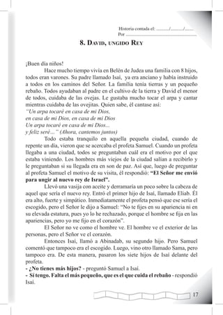 Historia contada el: .........../.........../..........
                                          Por .............................................................
                        8. david, ungido rey

¡Buen día niños!
          Hace mucho tiempo vivía en Belén de Judea una familia con 8 hijos,
todos eran varones. Su padre llamado Isaí, ya era anciano y había instruido
a todos en los caminos del Señor. La familia tenía tierras y un pequeño
rebaño. Todos ayudaban al padre en el cultivo de la tierra y David el menor
de todos, cuidaba de las ovejas. Le gustaba mucho tocar el arpa y cantar
mientras cuidaba de las ovejitas. Quien sabe, él cantase así:
“Un arpa tocaré en casa de mi Dios,
en casa de mi Dios, en casa de mi Dios
Un arpa tocaré en casa de mi Dios...
y feliz seré…” (Ahora, cantemos juntos)
          Todo estaba tranquilo en aquella pequeña ciudad, cuando de
repente un día, vieron que se acercaba el profeta Samuel. Cuando un profeta
llegaba a una ciudad, todos se preguntaban cuál era el motivo por el que
estaba viniendo. Los hombres más viejos de la ciudad salían a recibirlo y
le preguntaban si su llegada era en son de paz. Así que, luego de preguntar
al profeta Samuel el motivo de su visita, él respondió: “El Señor me envió
para ungir al nuevo rey de Israel”.
          Llevó una vasija con aceite y derramaría un poco sobre la cabeza de
aquel que sería el nuevo rey. Entró el primer hijo de Isaí, llamado Eliab. Él
era alto, fuerte y simpático. Inmediatamente el profeta pensó que ese sería el
escogido, pero el Señor le dijo a Samuel: “No te fijes en su apariencia ni en
su elevada estatura, pues yo lo he rechazado, porque el hombre se fija en las
apariencias, pero yo me fijo en el corazón”.
          El Señor no ve como el hombre ve. El hombre ve el exterior de las
personas, pero el Señor ve el corazón.
          Entonces Isaí, llamó a Abinadab, su segundo hijo. Pero Samuel
comentó que tampoco era el escogido. Luego, vino otro llamado Sama, pero
tampoco era. De esta manera, pasaron los siete hijos de Isaí delante del
profeta.
- ¿No tienes más hijos? - preguntó Samuel a Isaí.
- Sí tengo. Falta el más pequeño, que es el que cuida el rebaño - respondió
Isaí.

                                                                                                       1
 