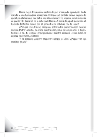 David llegó. Era un muchachito de piel sonrosada, agradable, linda
mirada y una bondadosa apariencia. Entonces el profeta estuvo seguro de
que él era el elegido y que debía ungirlo como rey. En seguida tomó su vasija
de aceite y lo derramó en la cabeza de David. A partir de aquel momento, el
Espíritu del Señor estuvo con él. ¡David sería el futuro rey de Israel!
         ¿Por qué David fue el escogido, entre todos sus hermanos? Porque
nuestro Padre Celestial no mira nuestra apariencia, si somos altos o bajos,
bonitos o no. Él conoce principalmente nuestro corazón. Jesús también
conoce tu corazón. ¿Sabías?
         Y tu corazón, ¿quiere obedecer siempre a Dios? ¿Puedo ver sus
manitos en alto?




1
 