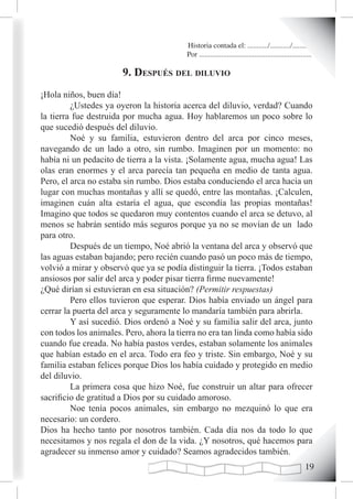 Historia contada el: .........../.........../..........
                                          Por .............................................................

                       9. después deL diLuvio
¡Hola niños, buen día!
         ¿Ustedes ya oyeron la historia acerca del diluvio, verdad? Cuando
la tierra fue destruida por mucha agua. Hoy hablaremos un poco sobre lo
que sucedió después del diluvio.
         Noé y su familia, estuvieron dentro del arca por cinco meses,
navegando de un lado a otro, sin rumbo. Imaginen por un momento: no
había ni un pedacito de tierra a la vista. ¡Solamente agua, mucha agua! Las
olas eran enormes y el arca parecía tan pequeña en medio de tanta agua.
Pero, el arca no estaba sin rumbo. Dios estaba conduciendo el arca hacia un
lugar con muchas montañas y allí se quedó, entre las montañas. ¡Calculen,
imaginen cuán alta estaría el agua, que escondía las propias montañas!
Imagino que todos se quedaron muy contentos cuando el arca se detuvo, al
menos se habrán sentido más seguros porque ya no se movían de un lado
para otro.
         Después de un tiempo, Noé abrió la ventana del arca y observó que
las aguas estaban bajando; pero recién cuando pasó un poco más de tiempo,
volvió a mirar y observó que ya se podía distinguir la tierra. ¡Todos estaban
ansiosos por salir del arca y poder pisar tierra firme nuevamente!
¿Qué dirían si estuvieran en esa situación? (Permitir respuestas)
         Pero ellos tuvieron que esperar. Dios había enviado un ángel para
cerrar la puerta del arca y seguramente lo mandaría también para abrirla.
         Y así sucedió. Dios ordenó a Noé y su familia salir del arca, junto
con todos los animales. Pero, ahora la tierra no era tan linda como había sido
cuando fue creada. No había pastos verdes, estaban solamente los animales
que habían estado en el arca. Todo era feo y triste. Sin embargo, Noé y su
familia estaban felices porque Dios los había cuidado y protegido en medio
del diluvio.
         La primera cosa que hizo Noé, fue construir un altar para ofrecer
sacrificio de gratitud a Dios por su cuidado amoroso.
         Noe tenía pocos animales, sin embargo no mezquinó lo que era
necesario: un cordero.
Dios ha hecho tanto por nosotros también. Cada día nos da todo lo que
necesitamos y nos regala el don de la vida. ¿Y nosotros, qué hacemos para
agradecer su inmenso amor y cuidado? Seamos agradecidos también.
                                                                                                       1
 