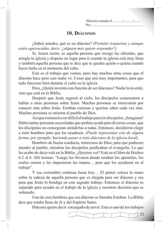 Historia contada el: .........../.........../..........
                                           Por .............................................................

                               10. diáconos
         ¿Saben ustedes, qué es un diácono? (Permitir respuestas y aunque
estén equivocadas, decir: ¿alguien más quiere responder?)
         Si, tienen razón, es aquella persona que recoge las ofrendas, que
arregla la iglesia y dispone un lugar para ti cuando la iglesia está muy llena
y también aquella persona que te dice que te quedes quieto o quieta cuando
haces bulla en el momento del culto.
         Este es el trabajo que vemos, pero hay muchas otras cosas que el
diácono hace pero casi nadie ve. Cosas que son muy importantes, para que
todo funcione bien durante el culto en la iglesia.
         Pero, ¿Quién inventó esta función de ser diáconos? Nadie la inventó,
sino que está en la Biblia.
         Después que Jesús regresó al cielo, los discípulos comenzaron a
hablar a otras personas sobre Jesús. Muchas personas se interesaron por
conocer más sobre Jesús. Estaban curiosas y querían saber cada vez más.
Muchas personas se unieron al pueblo de Dios.
         Así que comenzó a ser difícil el trabajo para los discípulos. ¡Imaginen!
Había tantas personas necesitadas que pedían ayuda para diversas cosas, que
los discípulos no conseguían atenderlas a todas. Entonces, decidieron elegir
a siete hombres para que los ayudasen. (Puede representar esto de alguna
forma, por ejemplo, haciendo pasar a siete diáconos de la iglesia local).
         Hombres de buena conducta, temerosos de Dios, para que pudiesen
atender al pueblo, mientras los discípulos predicaban el evangelio. Lo que
les acabo de decir está en la Biblia. ¿Quieren ver? Está en el libro de Hechos
6:2 al 6. Allí leemos: “Luego los llevaron donde estaban los apóstoles, los
cuales oraron y les impusieron las manos… para que los ayudasen en el
trabajo”.
         Y esa costumbre continua hasta hoy… El pastor coloca la mano
sobre la cabeza de aquella persona que es elegida para ser diácono y ora
para que Jesús lo bendiga en este sagrado trabajo. Entonces el diácono es
separado para ayudar en el trabajo de la iglesia y nosotros decimos que es
ordenado.
         Uno de esos hombres que era diácono se llamaba Esteban. La Biblia
dice que estaba lleno de fe y del Espíritu Santo.
         Diácono quiere decir: encargado de servir. Este es uno de los trabajos
                                                                                                        21
 