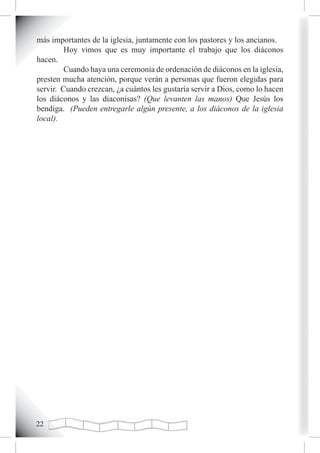 más importantes de la iglesia, juntamente con los pastores y los ancianos.
         Hoy vimos que es muy importante el trabajo que los diáconos
hacen.
         Cuando haya una ceremonia de ordenación de diáconos en la iglesia,
presten mucha atención, porque verán a personas que fueron elegidas para
servir. Cuando crezcan, ¿a cuántos les gustaría servir a Dios, como lo hacen
los diáconos y las diaconisas? (Que levanten las manos) Que Jesús los
bendiga. (Pueden entregarle algún presente, a los diáconos de la iglesia
local).




22
 