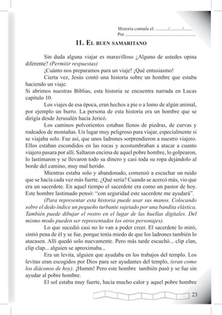 Historia contada el: .........../.........../..........
                                         Por .............................................................
                      11. eL Buen samaritano
         Sin duda alguna viajar es maravilloso ¿Alguno de ustedes opina
diferente? (Permitir respuestas)
         ¡Cuánto nos preparamos para un viaje! ¡Qué entusiasmo!
         Cierta vez, Jesús contó una historia sobre un hombre que estaba
haciendo un viaje.
Si abrimos nuestras Biblias, esta historia se encuentra narrada en Lucas
capítulo 10.
         Los viajes de esa época, eran hechos a pie o a lomo de algún animal,
por ejemplo un burro. La persona de esta historia era un hombre que se
dirigía desde Jerusalén hacia Jericó.
         Los caminos polvorientos estaban llenos de piedras, de curvas y
rodeados de montañas. Un lugar muy peligroso para viajar, especialmente si
se viajaba solo. Fue así, que unos ladrones sorprendieron a nuestro viajero.
Ellos estaban escondidos en las rocas y acostumbraban a atacar a cuanto
viajero pasara por allí. Saltaron encima de aquel pobre hombre, lo golpearon,
lo lastimaron y se llevaron todo su dinero y casi toda su ropa dejándolo al
borde del camino, muy mal herido.
         Mientras estaba solo y abandonado, comenzó a escuchar un ruido
que se hacía cada vez más fuerte. ¿Qué sería? Cuando se acercó más, vio que
era un sacerdote. En aquel tiempo el sacerdote era como un pastor de hoy.
Este hombre lastimado pensó: “con seguridad este sacerdote me ayudará”.
         (Para representar esta historia puede usar sus manos. Colocando
sobre el dedo índice un pequeño turbante sujetado por una bandita elástica.
También puede dibujar el rostro en el lugar de las huellas digitales. Del
mismo modo pueden ser representados los otros personajes).
         Lo que sucedió casi no lo van a poder creer. El sacerdote lo miró,
sintió pena de él y se fue, porque tenía miedo de que los ladrones también lo
atacasen. Allí quedó solo nuevamente. Pero más tarde escuchó... clip clan,
clip clap... alguien se aproximaba...
         Era un levita, alguien que ayudaba en los trabajos del templo. Los
levitas eran escogidos por Dios para ser ayudantes del templo, (eran como
los diáconos de hoy). ¡Humm! Pero este hombre también pasó y se fue sin
ayudar al pobre hombre.
         El sol estaba muy fuerte, hacía mucho calor y aquel pobre hombre

                                                                                                      2
 