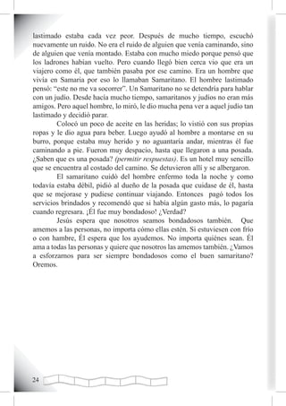 lastimado estaba cada vez peor. Después de mucho tiempo, escuchó
nuevamente un ruido. No era el ruido de alguien que venía caminando, sino
de alguien que venía montado. Estaba con mucho miedo porque pensó que
los ladrones habían vuelto. Pero cuando llegó bien cerca vio que era un
viajero como él, que también pasaba por ese camino. Era un hombre que
vivía en Samaria por eso lo llamaban Samaritano. El hombre lastimado
pensó: “este no me va socorrer”. Un Samaritano no se detendría para hablar
con un judío. Desde hacía mucho tiempo, samaritanos y judíos no eran más
amigos. Pero aquel hombre, lo miró, le dio mucha pena ver a aquel judío tan
lastimado y decidió parar.
        Colocó un poco de aceite en las heridas; lo vistió con sus propias
ropas y le dio agua para beber. Luego ayudó al hombre a montarse en su
burro, porque estaba muy herido y no aguantaría andar, mientras él fue
caminando a pie. Fueron muy despacio, hasta que llegaron a una posada.
¿Saben que es una posada? (permitir respuestas). Es un hotel muy sencillo
que se encuentra al costado del camino. Se detuvieron allí y se albergaron.
        El samaritano cuidó del hombre enfermo toda la noche y como
todavía estaba débil, pidió al dueño de la posada que cuidase de él, hasta
que se mejorase y pudiese continuar viajando. Entonces pagó todos los
servicios brindados y recomendó que si había algún gasto más, lo pagaría
cuando regresara. ¡Él fue muy bondadoso! ¿Verdad?
        Jesús espera que nosotros seamos bondadosos también. Que
amemos a las personas, no importa cómo ellas estén. Si estuviesen con frío
o con hambre, Él espera que los ayudemos. No importa quiénes sean. Él
ama a todas las personas y quiere que nosotros las amemos también. ¿Vamos
a esforzarnos para ser siempre bondadosos como el buen samaritano?
Oremos.




2
 