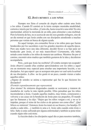 Historia contada el: .........../.........../..........
                                           Por .............................................................
                   12. Jesús Bendice a Los niños
         Siempre nos llena el corazón de alegría saber cuánto ama Jesús
a los niños. Cuando Él caminó en la tierra siempre mostraba amabilidad,
cortesía e interés por los niños. ¡Cierto día, hasta resucitó a una niña! En otra
oportunidad, utilizó la merienda de un niño, para alimentar a una multitud.
Pero la historia de hoy, no es acerca de uno de esos grandes milagros, sino de
un día normal en que Jesús estaba con sus discípulos atendiendo a muchas
personas que venían en busca de alguna ayuda.
         En aquel tiempo, era costumbre llevar a los niños para que fueran
bendecidos por los sacerdotes o por los grandes maestros de aquella época.
Pero una madre tuvo una idea diferente, decidió llevar a su hijo para ser
bendecido ¡por Jesús, el ser más maravilloso! Ciertamente, ella había
notado como trataba a los niños de manera tan cariñosa. Mientras iba por el
camino, encontró otras madres que también gustaron de la idea y decidieron
acompañarla.
         Pero, ¿será que Jesús las recibiría? ¡Él estaba siempre tan ocupado!
Jesús observó cuando ellas estaban aproximándose con los niños y aquel
era un momento muy especial para enseñar una importante lección, a sus
discípulos. Así que esperó que se acerquen más para ver cual sería la actitud
de sus discípulos. A ellos no les gustó ni un poco, cuando vieron a todos
aquellos niños.
¿Alguno de ustedes se anima a representar qué fue lo que hicieron los
discípulos?
(Permitir espontáneamente que representen)
¡Eso mismo! Se sintieron disgustados cuando se acercaron y trataron de
mandarlos de vuelta lo más rápido posible. Ellos pensaban que los niños
incomodarían a Jesús. Cuando aquellas madres, muy tristes, comenzaron a
volverse a sus casas sin la bendición de Jesús para sus pequeños, Él mandó
que las llamasen y les dijo: “Dejen que los niños vengan a mí, y no se lo
impidan, porque el reino de los cielos es de quienes son como ellos”. ¡Qué
felices se sintieron! Entonces Jesús los tomó en sus brazos y los bendijo. Él
amaba a cada niño... y también te ama a ti. Jesús sabe cuando estás triste o
feliz. Sabe si estás sufriendo por alguna enfermedad y también se pone triste
cuando algún niño está triste.
         La lección dada a los discípulos aquel día es para nosotros también,

                                                                                                        2
 