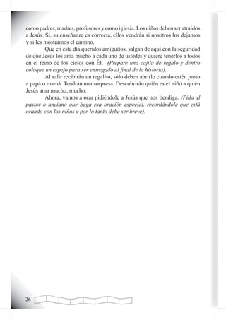 como padres, madres, profesores y como iglesia. Los niños deben ser atraídos
a Jesús. Si, su enseñanza es correcta, ellos vendrán si nosotros los dejamos
y si les mostramos el camino.
         Que en este día queridos amiguitos, salgan de aquí con la seguridad
de que Jesús los ama mucho a cada uno de ustedes y quiere tenerlos a todos
en el reino de los cielos con Él. (Prepare una cajita de regalo y dentro
coloque un espejo para ser entregado al final de la historia).
         Al salir recibirán un regalito, sólo deben abrirlo cuando estén junto
a papá o mamá. Tendrán una sorpresa. Descubrirán quién es el niño a quién
Jesús ama mucho, mucho.
         Ahora, vamos a orar pidiéndole a Jesús que nos bendiga. (Pida al
pastor o anciano que haga esa oración especial, recordándole que está
orando con los niños y por lo tanto debe ser breve).




2
 