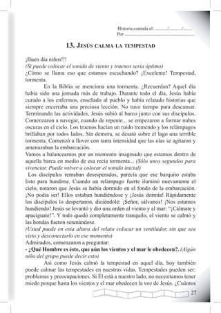 Historia contada el: .........../.........../..........
                                        Por .............................................................

                 13. Jesús caLma La tempestad
¡Buen día niños!!!
(Si puede colocar el sonido de viento y truenos sería óptimo)
¿Cómo se llama eso que estamos escuchando? ¡Excelente! Tempestad,
tormenta.
         En la Biblia se menciona una tormenta. ¿Recuerdan? Aquel día
había sido una jornada más de trabajo. Durante todo el día, Jesús había
curado a los enfermos, enseñado al pueblo y había relatado historias que
siempre encerraba una preciosa lección. No tuvo tiempo para descansar.
Terminando las actividades, Jesús subió al barco junto con sus discípulos.
Comenzaron a navegar, cuando de repente... se empezaron a formar nubes
oscuras en el cielo. Los truenos hacían un ruido tremendo y los relámpagos
brillaban por todos lados. Sin demora, se desató sobre el lago una terrible
tormenta. Comenzó a llover con tanta intensidad que las olas se agitaron y
amenazaban la embarcación.
Vamos a balancearnos por un momento imaginado que estamos dentro de
aquella barca en medio de esa recia tormenta... (Sólo unos segundos para
vivenciar. Puede volver a colocar el sonido inicial)
  Los discípulos remaban desesperados, parecía que ese barquito estaba
listo para hundirse. Cuando un relámpago fuerte iluminó nuevamente el
cielo, notaron que Jesús se había dormido en el fondo de la embarcación.
¡No podía ser! Ellos estaban hundiéndose y ¡Jesús dormía! Rápidamente
los discípulos lo despertaron, diciéndole: ¡Señor, sálvanos! ¡Nos estamos
hundiendo! Jesús se levantó y dio una orden al viento y al mar: “¡Cálmate y
apacíguate!”. Y todo quedó completamente tranquilo, el viento se calmó y
las hondas fueron serenándose.
(Usted puede en esta altura del relato colocar un ventilador, sin que sea
visto y desconectarlo en ese momento)
Admirados, comenzaron a preguntar:
- ¿Qué Hombre es éste, que aún los vientos y el mar le obedecen?. (Algún
niño del grupo puede decir esto)
         Así como Jesús calmó la tempestad en aquel día, hoy también
puede calmar las tempestades en nuestras vidas. Tempestades pueden ser:
problemas y preocupaciones. Si Él está a nuestro lado, no necesitamos tener
miedo porque hasta los vientos y el mar obedecen la voz de Jesús. ¿Cuántos
                                                                                                     2
 