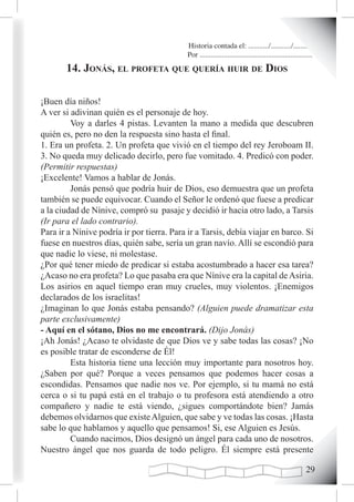 Historia contada el: .........../.........../..........
                                            Por .............................................................
       14. Jonás, eL profeta que quería huir de dios

¡Buen día niños!
A ver si adivinan quién es el personaje de hoy.
         Voy a darles 4 pistas. Levanten la mano a medida que descubren
quién es, pero no den la respuesta sino hasta el final.
1. Era un profeta. 2. Un profeta que vivió en el tiempo del rey Jeroboam II.
3. No queda muy delicado decirlo, pero fue vomitado. 4. Predicó con poder.
(Permitir respuestas)
¡Excelente! Vamos a hablar de Jonás.
         Jonás pensó que podría huir de Dios, eso demuestra que un profeta
también se puede equivocar. Cuando el Señor le ordenó que fuese a predicar
a la ciudad de Nínive, compró su pasaje y decidió ir hacia otro lado, a Tarsis
(Ir para el lado contrario).
Para ir a Nínive podría ir por tierra. Para ir a Tarsis, debía viajar en barco. Si
fuese en nuestros días, quién sabe, sería un gran navío. Allí se escondió para
que nadie lo viese, ni molestase.
¿Por qué tener miedo de predicar si estaba acostumbrado a hacer esa tarea?
¿Acaso no era profeta? Lo que pasaba era que Nínive era la capital de Asiria.
Los asirios en aquel tiempo eran muy crueles, muy violentos. ¡Enemigos
declarados de los israelitas!
¿Imaginan lo que Jonás estaba pensando? (Alguien puede dramatizar esta
parte exclusivamente)
- Aquí en el sótano, Dios no me encontrará. (Dijo Jonás)
¡Ah Jonás! ¿Acaso te olvidaste de que Dios ve y sabe todas las cosas? ¡No
es posible tratar de esconderse de Él!
         Esta historia tiene una lección muy importante para nosotros hoy.
¿Saben por qué? Porque a veces pensamos que podemos hacer cosas a
escondidas. Pensamos que nadie nos ve. Por ejemplo, si tu mamá no está
cerca o si tu papá está en el trabajo o tu profesora está atendiendo a otro
compañero y nadie te está viendo, ¿sigues comportándote bien? Jamás
debemos olvidarnos que existe Alguien, que sabe y ve todas las cosas. ¡Hasta
sabe lo que hablamos y aquello que pensamos! Si, ese Alguien es Jesús.
         Cuando nacimos, Dios designó un ángel para cada uno de nosotros.
Nuestro ángel que nos guarda de todo peligro. Él siempre está presente

                                                                                                         2
 