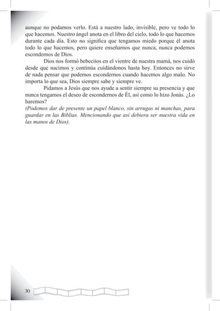 aunque no podamos verlo. Está a nuestro lado, invisible, pero ve todo lo
que hacemos. Nuestro ángel anota en el libro del cielo, todo lo que hacemos
durante cada día. Esto no significa que tengamos miedo porque él anota
todo lo que hacemos, pero quiere enseñarnos que nunca, nunca podemos
escondernos de Dios.
        Dios nos formó bebecitos en el vientre de nuestra mamá, nos cuidó
desde que nacimos y continúa cuidándonos hasta hoy. Entonces no sirve
de nada pensar que podemos escondernos cuando hacemos algo malo. No
importa lo que sea, Dios siempre sabe y siempre ve.
        Pidamos a Jesús que nos ayude a sentir siempre su presencia y que
nunca tengamos el deseo de escondernos de Él, así como lo hizo Jonás. ¿Lo
haremos?
(Podemos dar de presente un papel blanco, sin arrugas ni manchas, para
guardar en las Biblias. Mencionando que así debiera ser nuestra vida en
las manos de Dios).




0
 