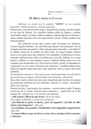 Historia contada el: .........../.........../..........
                                            Por .............................................................

                     15. doce espías en canaán
         (Mostrar un cartel con la palabra “ESPIA” en un contexto
misterioso. Hable despacito, creando suspenso).
Oiremos hoy una historia sobre espías. Sucedió hace mucho, mucho tiempo,
en los días de Moisés. Los israelitas habían salido de Egipto y estaban
caminando rumbo a Canaán. Habían andado ya demasiado por el desierto y
ahora estaban llegando cerca del lugar donde vivirían. ¡Todos estaban muy
entusiasmados!
         Fue ordenado enviar doce espías, para investigar ese territorio.
Fueron elegidos hombres de cada tribu que además eran príncipes. No era
cualquier persona que podía ir, ellos eran personas especiales, ¡eran líderes!
La Biblia menciona el nombre de todos ellos. En aquel tiempo, Moisés
envió a los espías para que subiesen a las montañas y explorasen la tierra,
trayendo informaciones sobre el pueblo que vivía allí. Debían ver si eran
fuertes o débiles, si eran muchos o pocos. También debían observar si las
ciudades eran fortificadas o no. Si la tierra era fértil o estéril. Si abundaba en
vegetación o si era como el desierto que conocían. Y también debían traer
frutos de aquella región para que todos pudiesen verlos y quien sabe hasta
probarlos.
(Usted puede convocar a 12 jovencitos que simularán tomar nota de todo lo
que tenían que averiguar, demostrando concentración y eficiencia)
Estos doce espías, tenían una tarea muy importante para realizar, de manera
que partieron conforme les fue ordenado. (Simular la salida y despedida.
Salen de la iglesia)
Pasaron los días... una semana, dos semanas... un mes entero y nada. Ninguna
noticia de los 12 espías. Pasaron cinco semanas y... ¡nada! Pero en el día
número 40... (Entran los 12 jovencitos nuevamente)
- ¡Allí vienen! ¡Miren lo que traen! -dicen los niños-
(Los espías comienzan a contar sus aventuras)
- ¡En Hebrón la gente es fuerte, ¡casi son gigantes! ¡Al lado de ellos
somos como langostas! - dijo uno.
- Las ciudades son grandes y fortificadas. Será imposible conquistarlas.
-dijo otro.
- Lo maravilloso es que, la tierra es muy rica y produce frutos enormes
y sabrosos.
                                                                                                         1
 