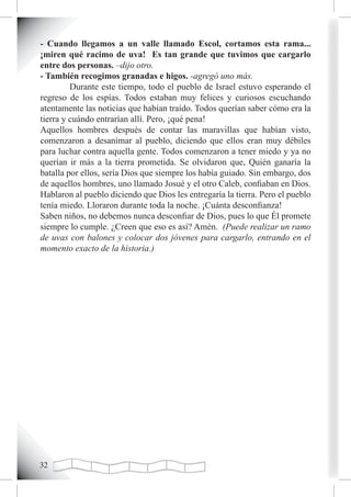 - Cuando llegamos a un valle llamado Escol, cortamos esta rama...
¡miren qué racimo de uva! Es tan grande que tuvimos que cargarlo
entre dos personas. –dijo otro.
- También recogimos granadas e higos. -agregó uno más.
         Durante este tiempo, todo el pueblo de Israel estuvo esperando el
regreso de los espías. Todos estaban muy felices y curiosos escuchando
atentamente las noticias que habían traído. Todos querían saber cómo era la
tierra y cuándo entrarían allí. Pero, ¡qué pena!
Aquellos hombres después de contar las maravillas que habían visto,
comenzaron a desanimar al pueblo, diciendo que ellos eran muy débiles
para luchar contra aquella gente. Todos comenzaron a tener miedo y ya no
querían ir más a la tierra prometida. Se olvidaron que, Quién ganaría la
batalla por ellos, sería Dios que siempre los había guiado. Sin embargo, dos
de aquellos hombres, uno llamado Josué y el otro Caleb, confiaban en Dios.
Hablaron al pueblo diciendo que Dios les entregaría la tierra. Pero el pueblo
tenía miedo. Lloraron durante toda la noche. ¡Cuánta desconfianza!
Saben niños, no debemos nunca desconfiar de Dios, pues lo que Él promete
siempre lo cumple. ¿Creen que eso es así? Amén. (Puede realizar un ramo
de uvas con balones y colocar dos jóvenes para cargarlo, entrando en el
momento exacto de la historia.)




2
 