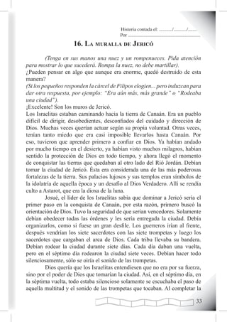 Historia contada el: .........../.........../..........
                                          Por .............................................................
                     16. La muraLLa de Jericó
         (Tenga en sus manos una nuez y un rompenueces. Pida atención
para mostrar lo que sucederá. Rompa la nuez, no debe martillar).
¿Pueden pensar en algo que aunque era enorme, quedó destruido de esta
manera?
(Si los pequeños responden la cárcel de Filipos elogien... pero induzcan para
dar otra respuesta, por ejemplo: “Era aún más, más grande” o “Rodeaba
una ciudad”).
¡Excelente! Son los muros de Jericó.
Los Israelitas estaban caminando hacia la tierra de Canaán. Era un pueblo
difícil de dirigir, desobedientes, desconfiados del cuidado y dirección de
Dios. Muchas veces querían actuar según su propia voluntad. Otras veces,
tenían tanto miedo que era casi imposible llevarlos hasta Canaán. Por
eso, tuvieron que aprender primero a confiar en Dios. Ya habían andado
por mucho tiempo en el desierto, ya habían visto muchos milagros, habían
sentido la protección de Dios en todo tiempo, y ahora llegó el momento
de conquistar las tierras que quedaban al otro lado del Rió Jordán. Debían
tomar la ciudad de Jericó. Ésta era considerada una de las más poderosas
fortalezas de la tierra. Sus palacios lujosos y sus templos eran símbolos de
la idolatría de aquella época y un desafío al Dios Verdadero. Allí se rendía
culto a Astarot, que era la diosa de la luna.
         Josué, el líder de los Israelitas sabía que dominar a Jericó sería el
primer paso en la conquista de Canaán, por esta razón, primero buscó la
orientación de Dios. Tuvo la seguridad de que serían vencedores. Solamente
debían obedecer todas las órdenes y les sería entregada la ciudad. Debía
organizarlos, como si fuese un gran desfile. Los guerreros irían al frente,
después vendrían los siete sacerdotes con las siete trompetas y luego los
sacerdotes que cargaban el arca de Dios. Cada tribu llevaba su bandera.
Debían rodear la ciudad durante siete días. Cada día daban una vuelta,
pero en el séptimo día rodearon la ciudad siete veces. Debían hacer todo
silenciosamente, sólo se oiría el sonido de las trompetas.
         Dios quería que los Israelitas entendiesen que no era por su fuerza,
sino por el poder de Dios que tomarían la ciudad. Así, en el séptimo día, en
la séptima vuelta, todo estaba silencioso solamente se escuchaba el paso de
aquella multitud y el sonido de las trompetas que tocaban. Al completar la

                                                                                                       
 