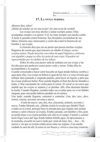 Historia contada el: .........../.........../..........
                                          Por .............................................................
                        17. La oveJa perdida
¡Buenos días, niños!
¿Quién de ustedes ya vio una oveja? ¡Si, una oveja de verdad!
          Las ovejas son muy dóciles y andan siempre juntas. Ellas
acompañan siempre a su pastor. Y él, las trata siempre con mucho cariño.
A Jesús le gustaba contar historias. Sus discípulos escuchaban de sus
labios, historias muy interesantes y cierto día contó la historia de un
hombre y sus ovejas.
          La historia dice que era un pastor que poseía muchas ovejitas.
Hagamos de cuenta que aquí tenemos un rebaño (Coloque varias
ovejitas juntas. Puede hacerlas con rollos de papel higiénico, cubiertos
con algodón y pegue en ellos la carita de una oveja. O pueden ser
representadas por los deditos de los niños).
          Todos los días este pastor salía de mañana con sus ovejas y las
llevaba para que pudiesen comer pasto verde y tierno. Todas ellas lo
acompañaban y lo seguían.
Cuando comenzaba a hacer calor buscaba un lugar donde hubiese sombra y
agua para ellas. Las ovejas no beben el agua de los ríos y a veces él tenía que
trabajar duro juntando y cargando piedras, para hacer un laguito y para que
las ovejas pudiesen beber. Pero cuando llegaba el final del día las llamaba a
todas, e iban caminando de vuelta para el corral. El corral es un cerco que
impide que las ovejas se separen y se pierdan. Allí, ellas duermen durante
la noche. Cuando llegaban, contaba todas sus ovejitas para ver si no faltaba
ninguna, pues una podía haberse perdido en el camino.
Una tarde, cuando llegaron, comenzó a contarlas. Una, dos, tres,...diez,
treinta, setenta, noventa, noventa y nueve.
           Contó de nuevo: una, dos, tres, cincuenta, ochenta, noventa y
nueve. Estaba faltando una. ¿Dónde estaría la ovejita que faltaba? Dejó
a todas en el corral, protegió bien la entrada para que ningún otro animal
entrase y salió a buscar su ovejita. Estaba cansado, con hambre y frío, pero
no podía dejar a su ovejita perdida sola allá en el campo. Caminó y caminó
hasta llegar cerca del lago donde habían bebido agua. Al aproximarse a
la montaña, escuchó un suave ruido que venía de lejos, bee… bee… Se
acercó y vio que su ovejita estaba presa entre los espinos. Con mucho
cuidado la sacó de allí, la tomó en sus brazos y volvió a casa muy contento

                                                                                                       
 