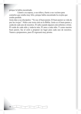 porque la había encontrado.
           Llamó a su esposa, a sus niños y hasta a sus vecinos para
contarles que estaba muy feliz, porque había encontrado la ovejita que
estaba perdida.
Jesús dijo a sus discípulos: “Yo soy el buen pastor, El buen pastor su vida da
por las ovejas”. Niños este texto está en la Biblia. Jesús es el buen pastor y
cuida de cada uno de nosotros. Él sabe cuando alguien está enfermo o triste.
Él cuida de cada niño y todavía más, Él ama a cada niño. Y como nuestro
buen pastor, fue al cielo a preparar un lugar para cada uno de nosotros.
Vamos a prepararnos, pues Él regresará muy pronto.





 