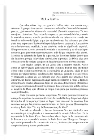 Historia contada el: .........../.........../..........
                                          Por .............................................................
                             18. La pascua
         Queridos niños, hoy me gustaría hablar sobre un asunto muy
solemne. Algo que tiene que ver con nuestra salvación. Cuando hablamos de
pascua, ¿qué cosas les vienen a la memoria? (Permitir respuestas) Tal vez
conejitos, chocolates. Pero no es de esa pascua que quiero hablarles, sino de
la verdadera pascua, aquella que fue celebrada por primera vez cuando los
israelitas salieron de Egipto y que por mucho tiempo fue celebrada por ellos
y era muy importante. Todos debían participar de esta ceremonia. Un cordero
era ofrecido como sacrificio. Y ese corderito tenía un significado especial.
Él representaba a Jesús, que un día vendría a este mundo y se ofrecería por
nosotros, para perdonar nuestros pecados, a fin de que tengamos vida eterna.
Mientras se celebraba la fiesta de la pascua, los israelitas debían comer pan
sin levadura, porque la levadura simbolizaba el pecado. La Biblia dice que
comían carne de cordero con pan sin levadura junto con hierbas amargas.
         Hace mucho tiempo, un día Jesús vino a nuestro mundo. Nació
como un bebé y creció como crecen todos los niños. Fue un niño obediente
como todos los niños debieran ser, y se convirtió en un adulto. Vivió en este
mundo por algún tiempo, ayudando a las personas, curando a los enfermos
y enseñando a andar en los caminos que Dios quiere que andemos. Sin
embargo, un día las personas de aquel tiempo prendieron a Jesús y después
de maltratarlo mucho, clavaron a Jesús en una cruz, donde murió ofreciendo
su vida para salvarnos de nuestros pecados. En ese momento, estaba siendo
el cordero de Dios, que ofrecía su propia vida para que nuestros pecados
sean perdonados.
         Jesús era santo, perfecto, sin pecado. No podía permanecer muerto
en aquella sepultura. Jesús resucitó como dice en la Biblia y después de algún
tiempo fue al cielo para preparar un lugar para cada uno de nosotros. Esa
resurrección que las personas conmemoran, se llama pascua. Resurrección
es vida y Jesús dijo: “Yo soy la Resurrección y la Vida”.
         Antes de ser clavado en la cruz, Jesús enseñó a sus discípulos una
ceremonia que reemplazaría a la ceremonia de la muerte del cordero. Es la
ceremonia de la Santa Cena. Fue establecida en lugar de la ceremonia de
la Pascua y nos recuerda la muerte de Jesús hasta que Él regrese. Siempre
que participamos de ella con corazón sincero, Jesús acepta siempre nuestro
arrepentimiento y somos perdonados.

                                                                                                       
 