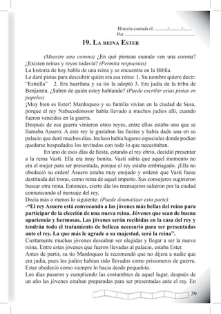 Historia contada el: .........../.........../..........
                                          Por .............................................................
                          19. La reina ester
         (Muestre una corona) ¿En qué piensan cuando ven una corona?
¿Existen reinas y reyes todavía? (Permita respuestas)
La historia de hoy habla de una reina y se encuentra en la Biblia.
Le daré pistas para descubrir quién era esa reina: 1. Su nombre quiere decir:
“Estrella” 2. Era huérfana y su tío la adoptó 3. Era judía de la tribu de
Benjamín. ¿Saben de quién estoy hablando? (Puede escribir estas pistas en
papeles)
¡Muy bien es Ester! Mardoqueo y su familia vivían en la ciudad de Susa,
porque el rey Nabucodonosor había llevado a muchos judíos allí, cuando
fueron vencidos en la guerra.
Después de esa guerra vinieron otros reyes, entre ellos estaba uno que se
llamaba Asuero. A este rey le gustaban las fiestas y había dado una en su
palacio que duró muchos días. Incluso había lugares especiales donde podían
quedarse hospedados los invitados con todo lo que necesitaban.
         En uno de esos días de fiesta, estando el rey ebrio, decidió presentar
a la reina Vasti. Ella era muy bonita. Vasti sabía que aquel momento no
era el mejor para ser presentada, porque el rey estaba embriagado. ¡Ella no
obedeció su orden! Asuero estaba muy enojado y ordenó que Vasti fuese
destituida del trono, como reina de aquel imperio. Sus consejeros sugirieron
buscar otra reina. Entonces, cierto día los mensajeros salieron por la ciudad
comunicando el mensaje del rey.
Decía más o menos lo siguiente: (Puede dramatizar esta parte)
-“El rey Asuero está convocando a las jóvenes más bellas del reino para
participar de la elección de una nueva reina. Jóvenes que sean de buena
apariencia y hermosas. Las jóvenes serán recibidas en la casa del rey y
tendrán todo el tratamiento de belleza necesario para ser presentadas
ante el rey. La que más le agrade a su majestad, será la reina”.
Ciertamente muchas jóvenes deseaban ser elegidas y llegar a ser la nueva
reina. Entre estas jóvenes que fueron llevadas al palacio, estaba Ester.
Antes de partir, su tío Mardoqueo le recomendó que no dijera a nadie que
era judía, pues los judíos habían sido llevados como prisioneros de guerra.
Ester obedeció como siempre lo hacia desde pequeñita.
Los días pasaron y cumpliendo las costumbres de aquel lugar, después de
un año las jóvenes estaban preparadas para ser presentadas ante el rey. En

                                                                                                       
 