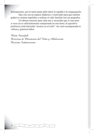disfrutaremos, por lo tanto jamás debe darse la espalda a la congregación.
         Que este sea un espacio didáctico y motivador para que muchos
padres se sientan impelidos a realizar el culto familiar con sus pequeños.
         Un abrazo amoroso para cada uno y recuerden que si esta tarea
a veces no es suficientemente compensada en esta tierra, tú querido/a
profesor/a estás haciendo “tesoros en el cielo”. Así será recompensada tu
valiosa y generosa labor.

Mirta Samojluk
Directora de Ministerios del Niño y Adolescente
División Sudamericana





 